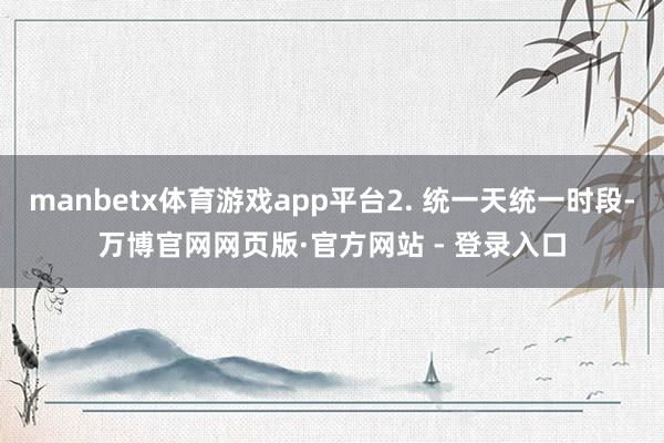 manbetx体育游戏app平台2. 统一天统一时段-万博官网网页版·官方网站 - 登录入口