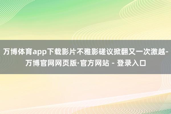 万博体育app下载影片不雅影磋议掀翻又一次激越-万博官网网页版·官方网站 - 登录入口