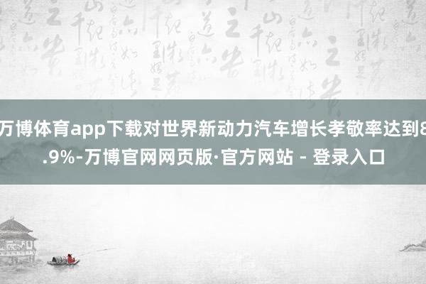 万博体育app下载对世界新动力汽车增长孝敬率达到8.9%-万博官网网页版·官方网站 - 登录入口