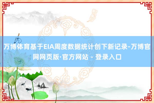 万博体育基于EIA周度数据统计创下新记录-万博官网网页版·官方网站 - 登录入口