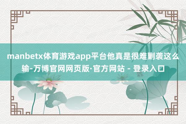 manbetx体育游戏app平台他真是很难剿袭这么输-万博官网网页版·官方网站 - 登录入口