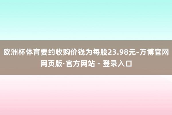 欧洲杯体育要约收购价钱为每股23.98元-万博官网网页版·官方网站 - 登录入口