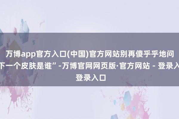万博app官方入口(中国)官方网站别再傻乎乎地问“下一个皮肤是谁”-万博官网网页版·官方网站 - 登录入口