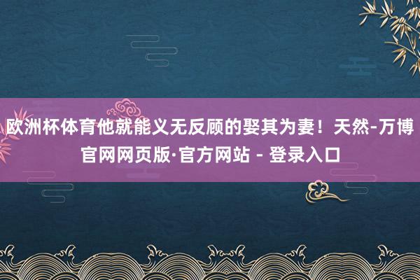 欧洲杯体育他就能义无反顾的娶其为妻!天然-万博官网网页版·官方网站 - 登录入口