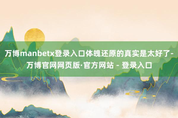 万博manbetx登录入口体魄还原的真实是太好了-万博官网网页版·官方网站 - 登录入口