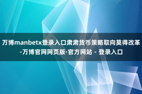 万博manbetx登录入口肃肃货币策略取向莫得改革-万博官网网页版·官方网站 - 登录入口