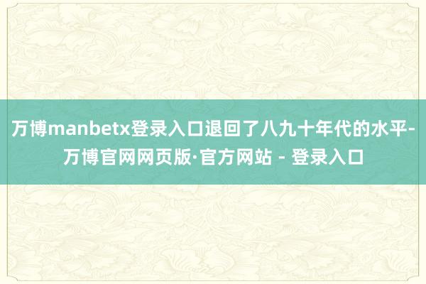 万博manbetx登录入口退回了八九十年代的水平-万博官网网页版·官方网站 - 登录入口