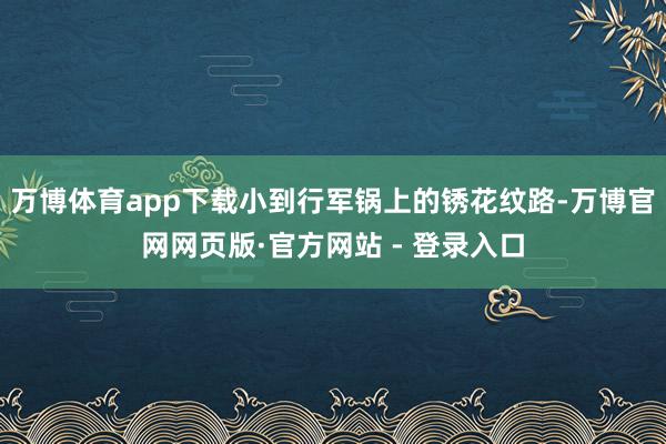 万博体育app下载小到行军锅上的锈花纹路-万博官网网页版·官方网站 - 登录入口