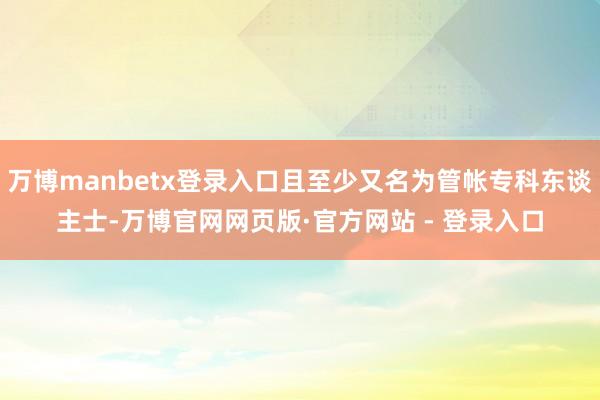 万博manbetx登录入口且至少又名为管帐专科东谈主士-万博官网网页版·官方网站 - 登录入口