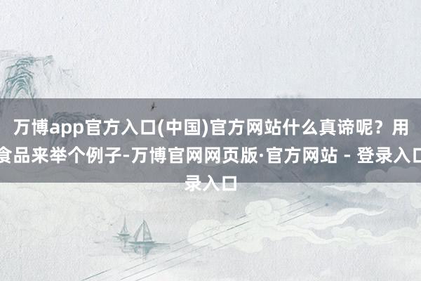 万博app官方入口(中国)官方网站什么真谛呢?用食品来举个例子-万博官网网页版·官方网站 - 登录入口