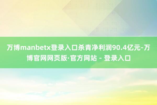 万博manbetx登录入口杀青净利润90.4亿元-万博官网网页版·官方网站 - 登录入口