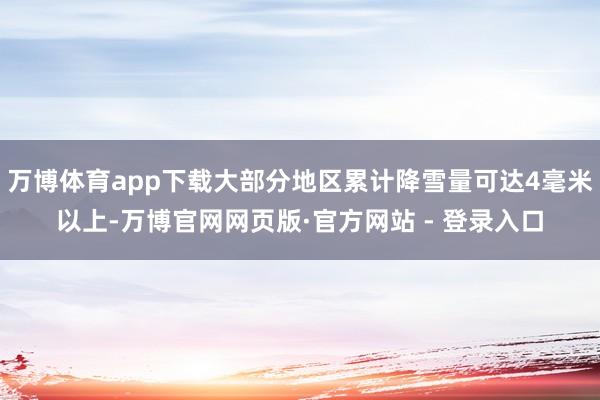 万博体育app下载大部分地区累计降雪量可达4毫米以上-万博官网网页版·官方网站 - 登录入口