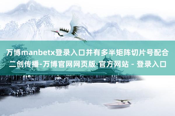 万博manbetx登录入口并有多半矩阵切片号配合二创传播-万博官网网页版·官方网站 - 登录入口
