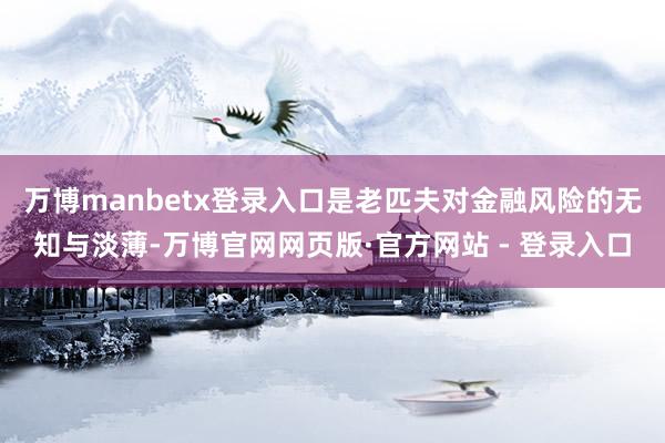 万博manbetx登录入口是老匹夫对金融风险的无知与淡薄-万博官网网页版·官方网站 - 登录入口