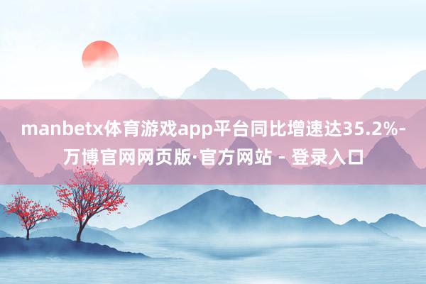 manbetx体育游戏app平台同比增速达35.2%-万博官网网页版·官方网站 - 登录入口