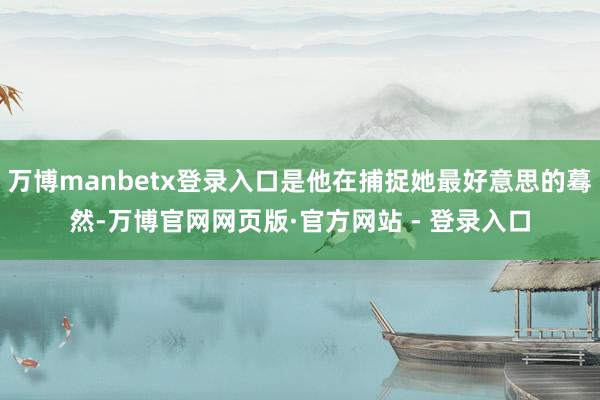 万博manbetx登录入口是他在捕捉她最好意思的蓦然-万博官网网页版·官方网站 - 登录入口