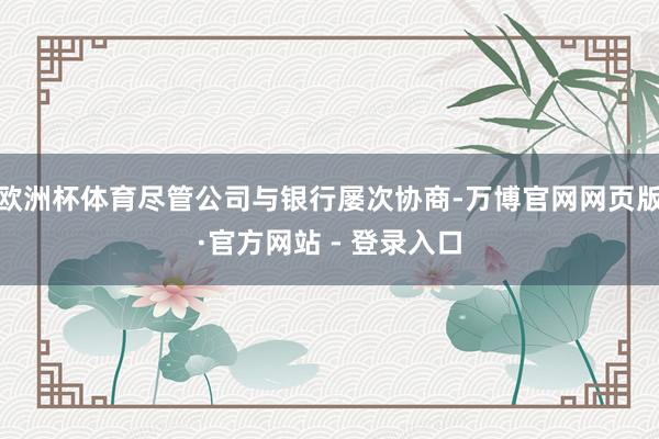 欧洲杯体育尽管公司与银行屡次协商-万博官网网页版·官方网站 - 登录入口