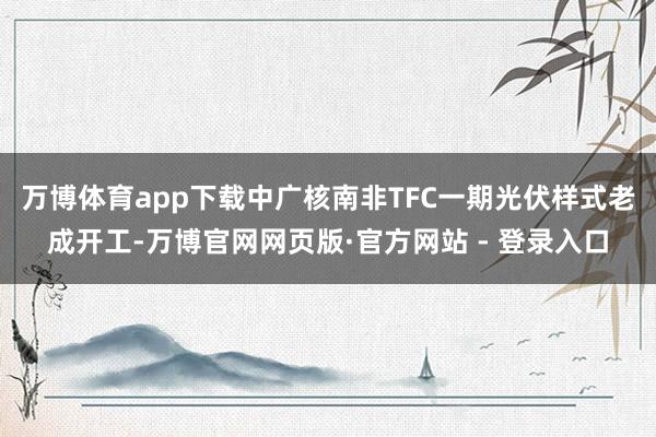 万博体育app下载中广核南非TFC一期光伏样式老成开工-万博官网网页版·官方网站 - 登录入口