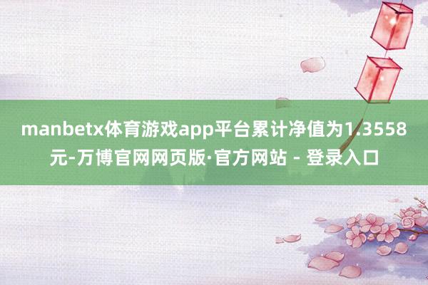 manbetx体育游戏app平台累计净值为1.3558元-万博官网网页版·官方网站 - 登录入口