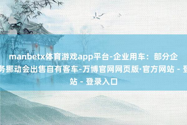 manbetx体育游戏app平台-企业用车：部分企业因业务挪动会出售自有客车-万博官网网页版·官方网站 - 登录入口