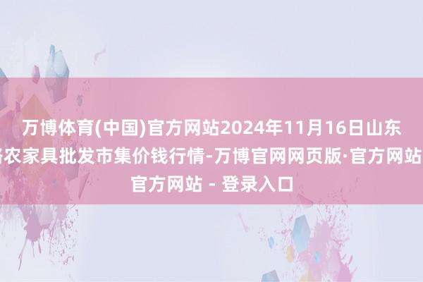 万博体育(中国)官方网站2024年11月16日山东青岛黄河路农家具批发市集价钱行情-万博官网网页版·官方网站 - 登录入口