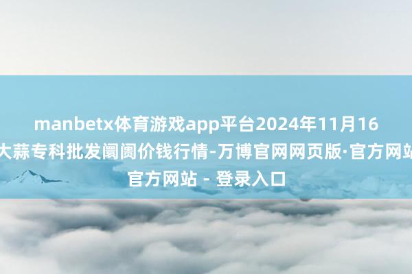 manbetx体育游戏app平台2024年11月16日山东金乡大蒜专科批发阛阓价钱行情-万博官网网页版·官方网站 - 登录入口