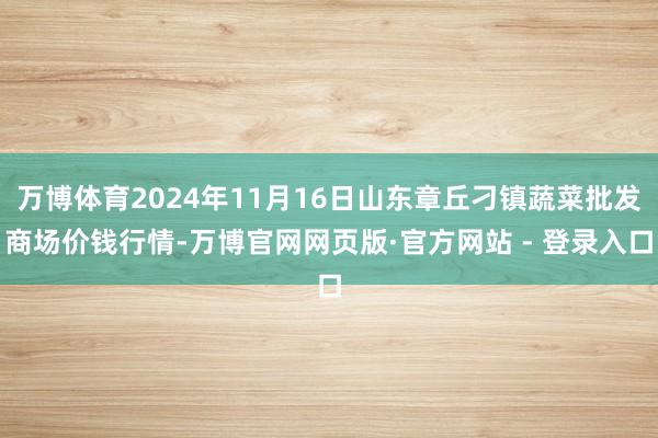 万博体育2024年11月16日山东章丘刁镇蔬菜批发商场价钱行情-万博官网网页版·官方网站 - 登录入口