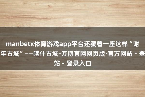 manbetx体育游戏app平台还藏着一座这样“谢世的千年古城”——喀什古城-万博官网网页版·官方网站 - 登录入口