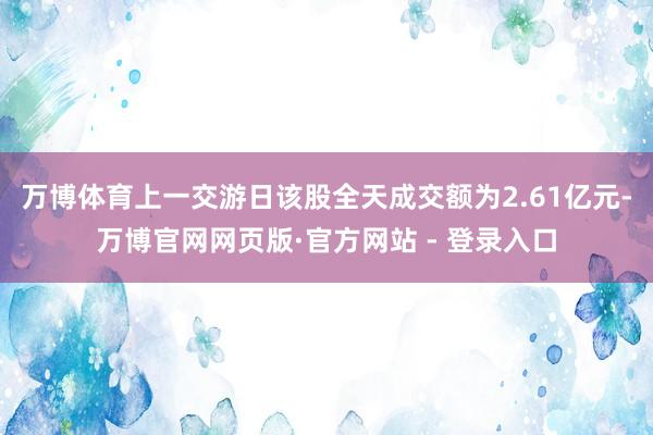 万博体育上一交游日该股全天成交额为2.61亿元-万博官网网页版·官方网站 - 登录入口