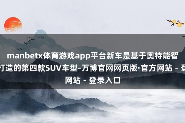 manbetx体育游戏app平台新车是基于奥特能智电平台打造的第四款SUV车型-万博官网网页版·官方网站 - 登录入口