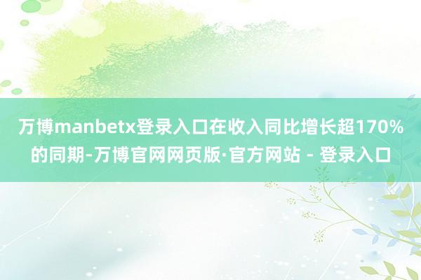 万博manbetx登录入口在收入同比增长超170%的同期-万博官网网页版·官方网站 - 登录入口