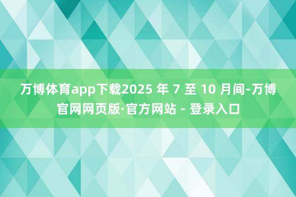 万博体育app下载2025 年 7 至 10 月间-万博官网网页版·官方网站 - 登录入口