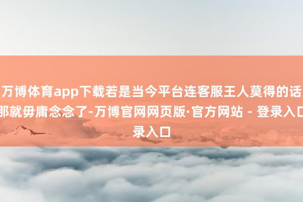 万博体育app下载若是当今平台连客服王人莫得的话那就毋庸念念了-万博官网网页版·官方网站 - 登录入口