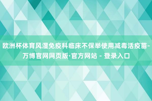 欧洲杯体育风湿免疫科临床不保举使用减毒活疫苗-万博官网网页版·官方网站 - 登录入口