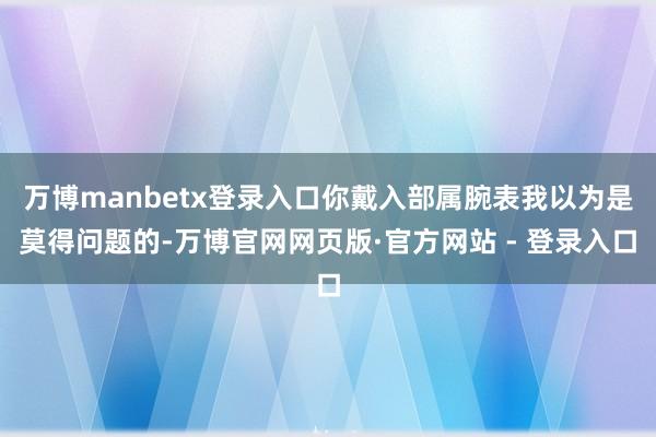 万博manbetx登录入口你戴入部属腕表我以为是莫得问题的-万博官网网页版·官方网站 - 登录入口