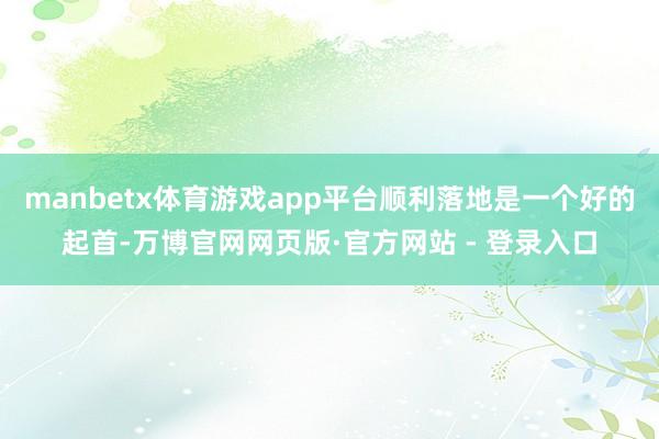manbetx体育游戏app平台顺利落地是一个好的起首-万博官网网页版·官方网站 - 登录入口