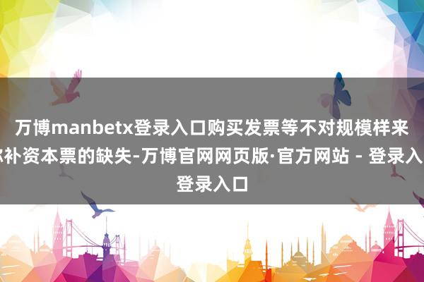 万博manbetx登录入口购买发票等不对规模样来弥补资本票的缺失-万博官网网页版·官方网站 - 登录入口