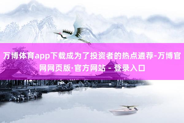 万博体育app下载成为了投资者的热点遴荐-万博官网网页版·官方网站 - 登录入口
