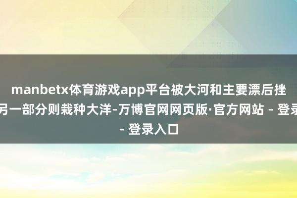 manbetx体育游戏app平台被大河和主要漂后挫折；另一部分则栽种大洋-万博官网网页版·官方网站 - 登录入口