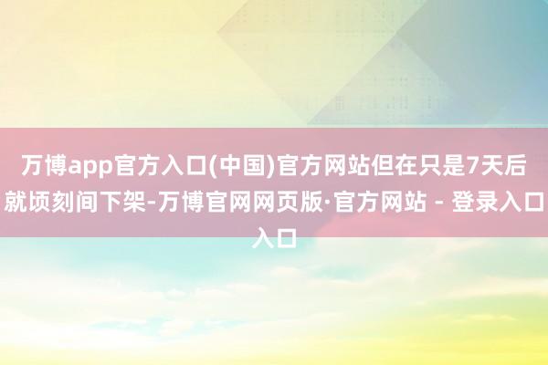 万博app官方入口(中国)官方网站但在只是7天后就顷刻间下架-万博官网网页版·官方网站 - 登录入口