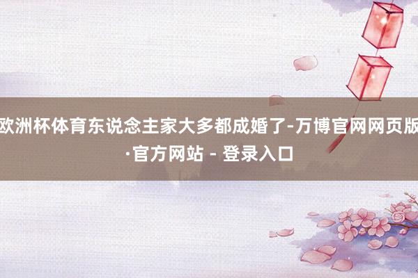 欧洲杯体育东说念主家大多都成婚了-万博官网网页版·官方网站 - 登录入口