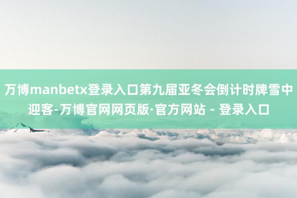 万博manbetx登录入口第九届亚冬会倒计时牌雪中迎客-万博官网网页版·官方网站 - 登录入口