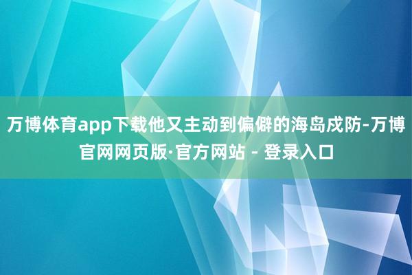 万博体育app下载他又主动到偏僻的海岛戍防-万博官网网页版·官方网站 - 登录入口