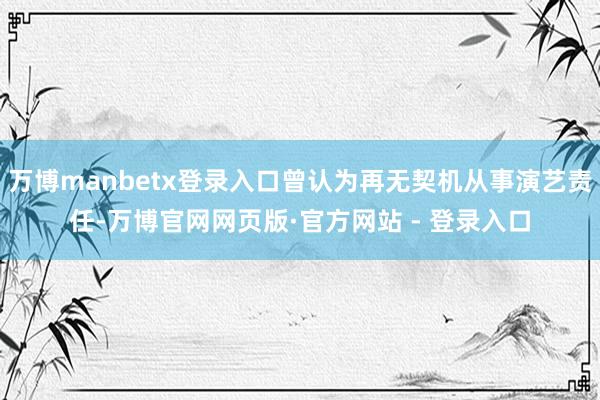 万博manbetx登录入口曾认为再无契机从事演艺责任-万博官网网页版·官方网站 - 登录入口