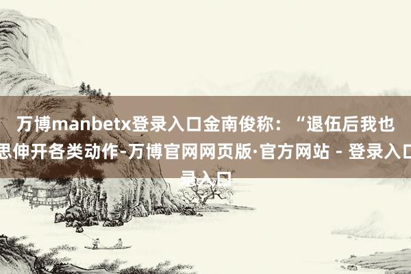 万博manbetx登录入口金南俊称：“退伍后我也思伸开各类动作-万博官网网页版·官方网站 - 登录入口