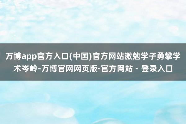 万博app官方入口(中国)官方网站激勉学子勇攀学术岑岭-万博官网网页版·官方网站 - 登录入口