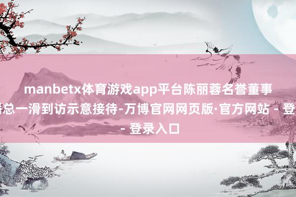 manbetx体育游戏app平台 陈丽蓉名誉董事长对潘总一滑到访示意接待-万博官网网页版·官方网站 - 登录入口