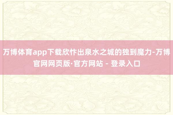 万博体育app下载欣忭出泉水之城的独到魔力-万博官网网页版·官方网站 - 登录入口