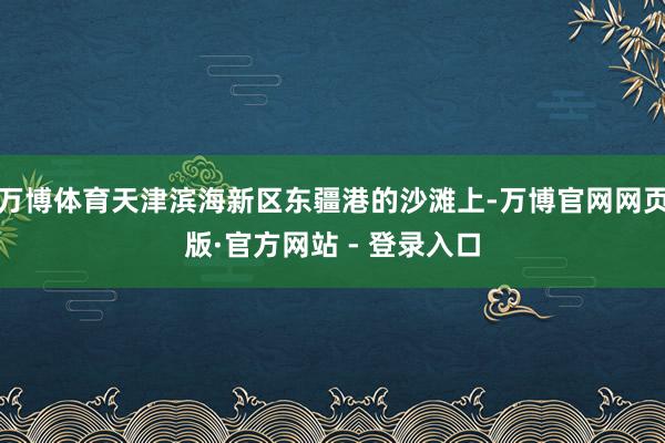 万博体育天津滨海新区东疆港的沙滩上-万博官网网页版·官方网站 - 登录入口