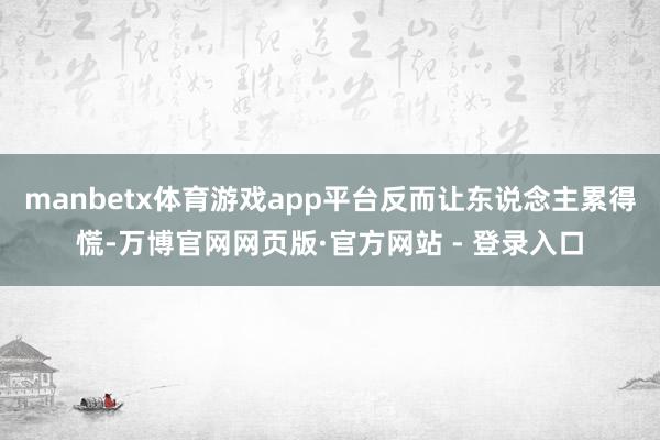 manbetx体育游戏app平台反而让东说念主累得慌-万博官网网页版·官方网站 - 登录入口
